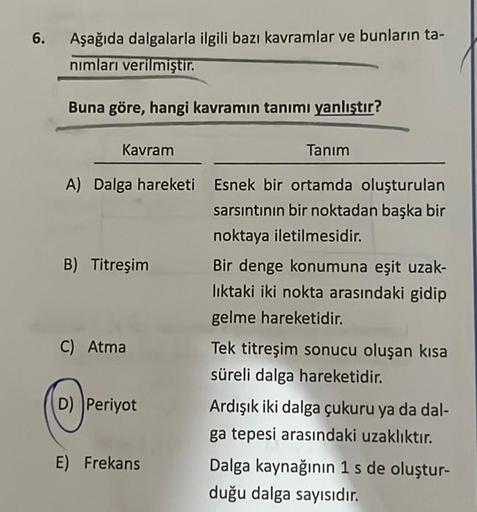 6.
Aşağıda dalgalarla ilgili bazı kavramlar ve bunların ta-
nımları verilmiştir.
Buna göre, hangi kavramın tanımı yanlıştır?
Kavram
A) Dalga hareketi
B) Titreşim
C) Atma
D) Periyot
E) Frekans
Tanım
Esnek bir ortamda oluşturulan
sarsıntının bir noktadan baş