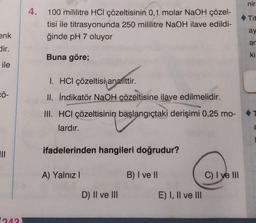 enk
dir.
ile
CÖ-
|||
243)
4. 100 mililitre HCl çözeltisinin 0,1 molar NaOH çözel-
tisi ile titrasyonunda 250 mililitre NaOH ilave edildi-
ğinde pH 7 oluyor
Buna göre;
1. HCI çözeltisi analittir.
II. İndikatör NaOH çözeltisine ilave edilmelidir.
III. HCI çözeltisinin başlangıçtaki derişimi 0,25 mo-
lardır.
ifadelerinden hangileri doğrudur?
A) Yalnız I
D) II ve III
B) I ve II
E) I, II ve III
C) I ve III
nir
Tit
ay
ar
ki
a