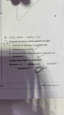 BİLİM ANAHTARI YAYINL
29
12. HCIO4 + NaOH NACIO4 + H₂O
A
Yukarıda denklemi verilen tepkime ile ilgili;
I. Anyonlar ve katyonlar yer değiştirmiştir.
II. Nötrleşme tepkimesidir.
III. Kimyasal türler arasında elektron alışverişi ger-
çekleşmiştir.
yargılarından hangileri doğrudur?
A) Ivet
B) Ive !!!
D) Yalnız t
E)T, II ve III
C) ii ve III
Diğer sayfaya geçiniz.