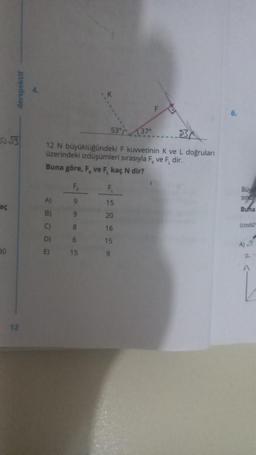 aç
30
derspektif
12
53° 37°
12 N büyüklüğündeki F kuwetinin K ve L doğruları
üzerindeki izdüşümleri sırasıyla F ve F, dir.
Buna göre, F, ve F, kaç N dir?
A)
B)
D)
E)
F₁
9
9
8
6
15
428220
15
20
16
15
Buy
sind
Buna
(cos60
A)√7