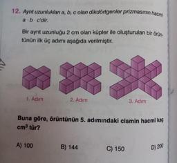 12. Ayrıt uzunlukları a, b, c olan dikdörtgenler prizmasının hacmi
a b c'dir.
.
Bir ayrıt uzunluğu 2 cm olan küpler ile oluşturulan bir örün-
tünün ilk üç adımı aşağıda verilmiştir.
1. Adım
2. Adım
A) 100
Buna göre, örüntünün 5. adımındaki cismin hacmi kaç
cm³ tür?
B) 144
3. Adım
C) 150
D) 200