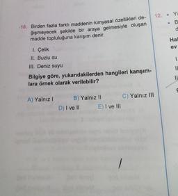 -10. Birden fazla farklı maddenin kimyasal özellikleri de-
ğişmeyecek şekilde bir araya gelmesiyle oluşan
madde topluluğuna karışım denir.
1. Çelik
II. Buzlu su
III. Deniz suyu
Bilgiye göre, yukarıdakilerden hangileri karışım-
lara örnek olarak verilebilir?
A) Yalnız I
B) Yalnız II
D) I ve II
E) I ve III
C) Yalnız III
12.
Ya
. B
d
Hal
ev
1.
IL
IL