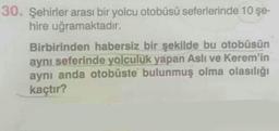 30. Şehirler arası bir yolcu otobüsü seferlerinde 10 şe-
hire uğramaktadır.
Birbirinden habersiz bir şekilde bu otobüsün
aynı seferinde yolculuk yapan Aslı ve Kerem'in
aynı anda otobüste bulunmuş olma olasılığı
kaçtır?