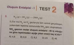 3.
Oluşum Entalpisi - I
- | TEST 2
N₂(g) + 3H₂(g) → 2NH3(g)
0,3'er mol N₂ ve H₂ gazlarıyla tam verimli gerçekleşen,
yukarıdaki tepkime sonucunda NH3 gazı oluşmaktadır.
NH, gazının molar oluşum entalpisi -46 kj olduğu-
na göre tepkimeden açığa çıkan enerji kaç kj'dür?
3
A) 4,6 B) 6,9 C) 9,2 D) 23
E) 46