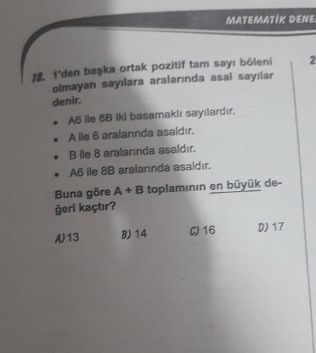 18. 1'den başka ortak pozitif tam sayı böleni
olmayan sayılara aralarında asal sayılar
denir.
A6 ile 8B iki basamaklı sayılardır.
A ile 6 aralarında asaldır.
B ile 8 aralarında asaldır.
• A6 ile 8B aralarında asaldır.
.
●
MATEMATIK DENE
Buna göre A + B top