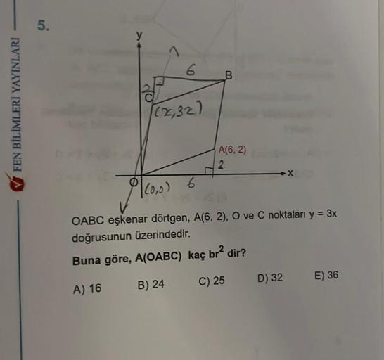 FEN BİLİMLERİ YAYINLARI
5.
7
6
(2₁32)
A(6,2)
2
Ac
OABC eşkenar dörtgen, A(6, 2), O ve C noktaları y = 3x
doğrusunun üzerindedir.
Buna göre, A(OABC) kaç br² dir?
A) 16
B) 24
C) 25
(0,0) 6
D) 32
X
E) 36