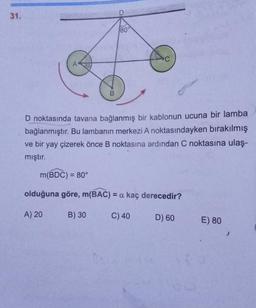 31.
B
80°
D noktasında tavana bağlanmış bir kablonun ucuna bir lamba
bağlanmıştır. Bu lambanın merkezi A noktasındayken bırakılmış
ve bir yay çizerek önce B noktasına ardından C noktasına ulaş-
mıştır.
B) 30
m(BDC) = 80°
olduğuna göre, m(BAC) = a kaç derecedir?
A) 20
C) 40
D) 60
E) 80