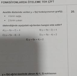 FONKSİYONLARDA ÖTELEME TEK ÇİFT
Analitik düzlemde verilen y = f(x) fonksiyonunun grafiği,
4 birim sağa,
• 2 birim yukarı
●
ötelendiğinde aşağıdaki eğrilerden hangisi elde edilir?
A) y = f(x + 2) + 4
B) y = f(x-2) + 4
C) y = f(x-4)-2
D) y = f(x-4) + 2
E) y = f(x + 4) + 2
y = f(x) eğrisi üzerinde alınan A(-1, 3) noktasının
20.