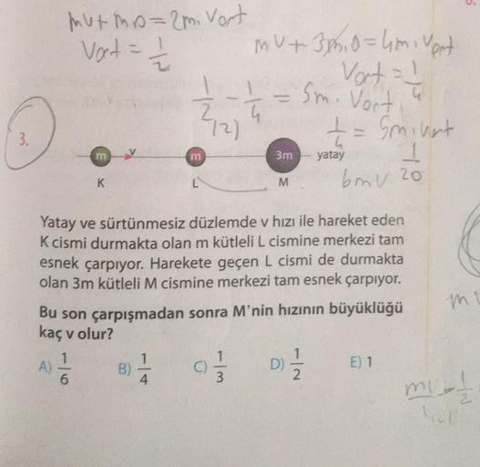 3.
mutmp=2m. Vort
Vort = 1/1/2
A)
m
6
K
B)
75
4
m
Yatay ve sürtünmesiz düzlemde v hızı ile hareket eden
K cismi durmakta olan m kütleli L cismine merkezi tam
esnek çarpıyor. Harekete geçen L cismi de durmakta
olan 3m kütleli M cismine merkezi tam esnek çar