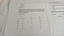 2.
I. NACIO
II. Na₂Cr₂O7
III. HCIO3
Yukarıda verilen bileşiklerdeki altı çizili atomların yük-
seltgenme basamakları aşağıdakilerin hangisinde doğ-
ru olarak verilmiştir?
(₁H, 80, 11 Na)
A)
B)
C)
D)
E)
I
+7
+7
+6
+6
+5
11
+6
+5
+5
+7
+6
111
4 4 + 4 +
+5
+6
+7
+5
+7
5.
13X, Y, 28Z elementleri için,
1. X, +3 yükseltgenme basamağa
II. Y negatif ve pozitif yükseltger
nabilir.
III. Z birden fazla pozitif yükselt
lunabilir.
ifadelerinden hangileri doğr
A) Yalnız I
D) I ve III
B) Y
