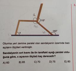 X
115°
40
140°
Oturma yeri zemine paralel olan sandalyenin üzerinde bazı
açıların ölçüleri verilmiştir.
Sandalyenin sırt kısmı ile ön taraftaki ayağı paralel oldu-
ğuna göre, x açısının ölçüsü kaç derecedir?
A) 60
B) 65
C) 70
D) 75
E) 80
3.