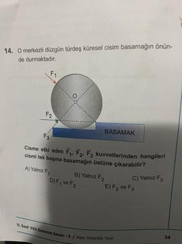 14. O merkezli düzgün türdeş küresel cisim basamağın önün-
de durmaktadır.
F₁
F2
F3
Cisme etki eden F₁, F2, F3 kuvvetlerinden hangileri
cismi tek başına basamağın üstüne çıkarabilir?
A) Yalnız F
1
B) Yalnız F2
BASAMAK
D) F₁ ve F2
C) Yalnız F3
E) F2 ve F3
11. Sınıf YKS Deneme Sınavı-5 / Alan Yeterlilik Testi
34