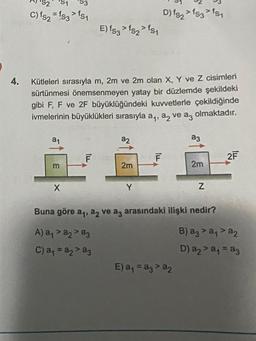 4.
C) fs2 = fs3 > fs1
a₁
Kütleleri sırasıyla m, 2m ve 2m olan X, Y ve Z cisimleri
sürtünmesi önemsenmeyen yatay bir düzlemde şekildeki
gibi F, F ve 2F büyüklüğündeki kuvvetlerle çekildiğinde
ivmelerinin büyüklükleri sırasıyla a, a, ve az olmaktadır.
m
X
E) fs3> fs2> fs1
F
a2
2m
Y
D) fs2 > 153 > 151
F
a3
E) a₁ = a3 > a2
2m
Z
Buna göre a₁, a ve az arasındaki ilişki nedir?
A) a₁ > a2 > a3
C) a₁ = a₂ > a3
2F
B) a3 > a₁ > a
D) a₂ > a₁ = a3