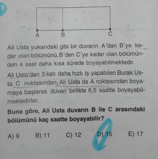 B
C
Ali Usta yukarıdaki gibi bir duvarın A'dan B'ye ka-
dar olan bölümünü, B'den C'ye kadar olan bölümün-
den 4 saat daha kısa sürede boyayabilmektedir.
Ali Usta'dan 3 katı daha hızlı iş yapabilen Burak Us-
ta C noktasından, Ali Usta da A noktasından boya-