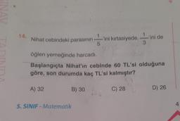 14.
Nihat cebindeki parasının -'ini kırtasiyede,
5
öğlen yemeğinde harcadı.
Başlangıçta Nihat'ın cebinde 60 TL'si olduğuna
göre, son durumda kaç TL'si kalmıştır?
A) 32
B) 30
5. SINIF - Matematik
Vini de
C) 28
D) 26
4