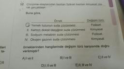 lleri
ta-
) 6
12. Çözünme olaylarından bazıları fiziksel bazıları kimyasal ola-
rak gerçekleşir.
Buna göre,
Örnek
Yemek tuzunun suda çözünmesi
II. Karbon dioksit bileşiğinin suda çözünmesi
III. Sodyum metalinin suda çözünmesi
IV. Oksijen gazının suda çözünmesi
örneklerinden hangilerinde değişim türü karşısında doğru
verilmiştir?
A) I vell
D) I, II ve III
Değişim türü
Fiziksel
Kimyasal
Fiziksel
Kimyasal
B) I ve III
E) II, III ve IV
C) II ve IV