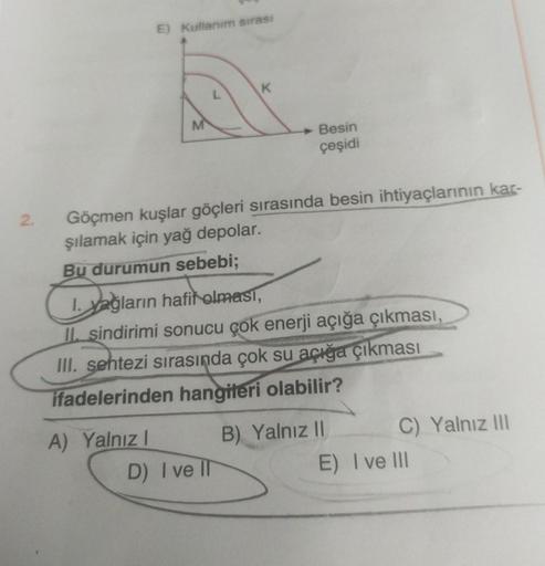 2.
E) Kullanım sırası
A) Yalnız I
K
Göçmen kuşlar göçleri sırasında besin ihtiyaçlarının kar-
şılamak için yağ depolar.
Bu durumun sebebi;
Besin
çeşidi
1. yağların hafif olması,
II. sindirimi sonucu çok enerji açığa çıkması,
III. sentezi sırasında çok su a