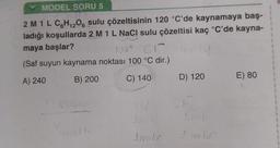 MODEL SORU 5
12
2 M 1 L C6H₁2O6 sulu çözeltisinin 120 °C'de kaynamaya baş-
ladığı koşullarda 2 M 1 L NaCl sulu çözeltisi kaç °C'de kayna-
maya başlar?
1
Nat Cr 4
(Saf suyun kaynama noktası 100 °C dir.)
A) 240
B) 200
C) 140
14
N
D) 120
CI
I molor
E) 80
1