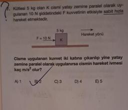 ?
Kütlesi 5 kg olan K cismi yatay zemine paralel olarak uy-
gulanan 10 N şiddetindeki F kuvvetinin etkisiyle sabit hızla
hareket etmektedir.
F = 10 N
A) 1
U
BY2
5 kg
Cisme uygulanan kuvvet iki katına çıkarılıp yine yatay
zemine paralel olarak uygulanırsa cismin hareket ivmesi
kaç m/s² olur?
K
Hareket yönü
C) 3
D) 4
E) 5