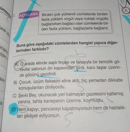 mlesidi
arak calls
Köşesing
cöpleri
devam
ilan
2.
AÇIKLAMA
Birden çok yüklemli cümlelerde birden
fazla yüklem virgül veya noktalı virgülle
bağlanırken bağlacı olan cümlelerde bir-
den fazla yüklem, bağlaçlarla bağlanır.
Buna göre aşağıdaki cümlelerden hangisi yapıca diğer-
lerinden farklıdır?
A) O arada elinde saplı fırçası ve faraşıyla bir temizlik gö-
revlisi salonun ön kapısından girdi, karo taşlar üzerin-
de gözünü gezdirdi.
B) Çocuk, üzüm fiskesini eline aldı; hiç yemeden dikkatle
konuşulanları dinliyordu.
S
C) Şevki Bey, okunacak yeri kalmayan gazetesini katlamış;
yanına, tahta kanepenin üzerine, koymuştu.
4.
D) Hem kapıyı, pencereyi kapatmıyorsun hem de hastalık-
tan şikâyet ediyorsun.