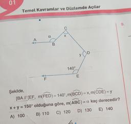 01
Temel Kavramlar ve Düzlemde Açılar
A
F
a
B
C
X
140°
y
E
ho
D
Şekilde,
[BA // [EF, m(FED) = 140°, m(BCD) = x, m(CDE) = y
x + y = 150° olduğuna göre, m(ABC) = a kaç derecedir?
A) 100
B) 110 C) 120
D) 130 E) 140
9.