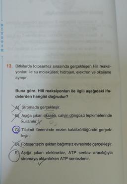 BAMOEIN
Y
0
T
K
13. Bitkilerde fotosentez sırasında gerçekleşen Hill reaksi-
yonları ile su molekülleri; hidrojen, elektron ve oksijene
ayrışır.
Buna göre, Hill reaksiyonları ile ilgili aşağıdaki ifa-
delerden hangisi doğrudur?
A Stromada gerçekleşir.
BAçığa çıkan oksijen, calvin döngüsü tepkimelerinde
kullanılır.
Tilakoit lümeninde enzim katalizörlüğünde gerçek-
leşir.
Fotosentezin ışıktan bağımsız evresinde gerçekleşir.
E) Açığa çıkan elektronlar, ATP sentaz aracılığıyla
stromaya aktarılırken ATP sentezlenir.