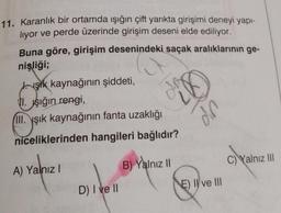 11. Karanlık bir ortamda ışığın çift yarıkta girişimi deneyi yapı-
liyor ve perde üzerinde girişim deseni elde ediliyor.
Buna göre, girişim desenindeki saçak aralıklarının ge-
nişliği;
şik kaynağının şiddeti,
1. Işığın rengi,
III. şık kaynağının fanta uzaklığı
niceliklerinden hangileri bağlıdır?
A) Yalnız I
D) I ve II
B) Yalnız II
din
E) II ve III
C) Yalnız III