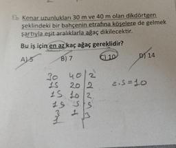 Bb Kenar uzunlukları 30 m ve 40 m olan dikdörtgen
şeklindeki bir bahçenin etrafına köşelere de gelmek
şartıyla eşit aralıklarla ağaç dikilecektir.
Bu iş için en az kaç ağaç gereklidir?
A) 5
B) 7
C) 10
30
40/2
15
20 2
15 10 2
15 SS
1
D) 14
2.5=10