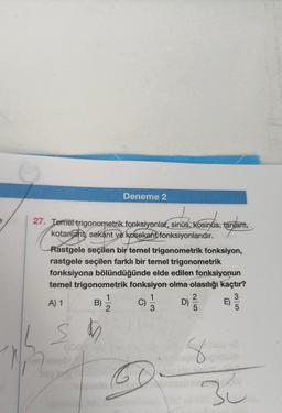 Deneme 2
27. Temel trigonometrik fonksiyonlar, sinüs, Kosinus, tanjant,
kotanjant
kotanjant, sekant ve kosekant fonksiyonlarıdır.
Rastgele seçilen bir temel trigonometrik fonksiyon,
rastgele seçilen farklı bir temel trigonometrik
fonksiyona bölündüğünde elde edilen fonksiyonun
temel trigonometrik fonksiyon olma olasılığı kaçtır?
A) 1
B)-1/2
S
M
C)
6
1
3
D)
2|5
8
miolo
E)
35
üsüy no
3