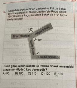 1. Aşağıdaki krokide Sinan Caddesi ve Pakize Sokak
birbirine paraleldir. Sinan Caddesi'yle Ragip Sokak
150° lik açıyla Ragıp ile Melih Sokak da 110° açıyla
kesişmektedir.
005-3 150°
110°
E
Pakize Sokak
Sinan Caddesi
SOC
Melih Sokak
Sokak
Buna göre, Melih Sokak ile Pakize Sokak arasındaki
x açısının ölçüsü kaç derecedir?
A) 90 B) 100 C) 110 D) 120 E) 130