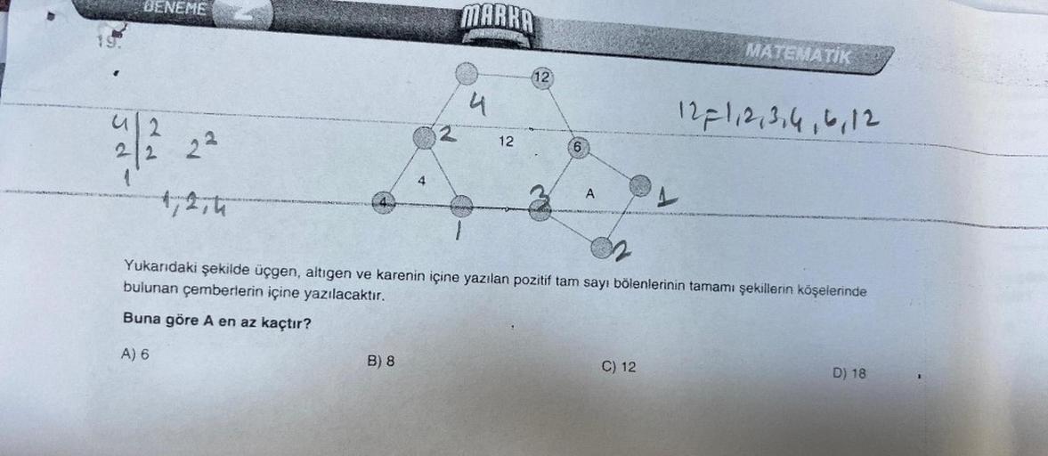 DENEME
2
22
2²
1,2,4
4
B) 8
2
MARRA
4
12
12
6
A
1
C) 12
MATEMATIK
Yukarıdaki şekilde üçgen, altıgen ve karenin içine yazılan pozitif tam sayı bölenlerinin tamamı şekillerin köşelerinde
bulunan çemberlerin içine yazılacaktır.
Buna göre A en az kaçtır?
A) 6