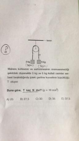 20
3 kg
(30N)
5kg
(SON)
Makara kütlesinin ve sürtünmesinin önemsenmediği
şekildeki düzenekte 3 kg ve 5 kg kutleli cisimler ser-
best bırakıldığında ipteki gerilme kuvvetinin büyüklüğü
T oluyor.
Buna göre, T kaç N dur? (g = 10 m/s²)
A) 25 B) 27,5
C) 30 D) 35 E) 37,5