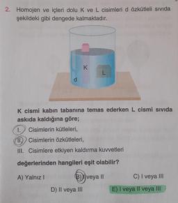 2. Homojen ve içleri dolu K ve L cisimleri d özkütleli sıvıda
şekildeki gibi dengede kalmaktadır.
d
K
K cismi kabın tabanına temas ederken L cismi sıvıda
askıda kaldığına göre;
1. Cisimlerin kütleleri,
11. Cisimlerin özkütleleri,
III. Cisimlere etkiyen kaldırma kuvvetleri
değerlerinden hangileri eşit olabilir?
A) Yalnız I
(B) veya II
D) II veya III
C) I veya III
E) I veya II veya III