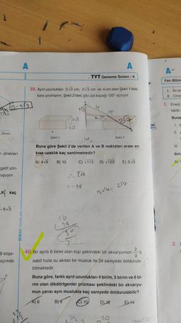 Zemin
n direkleri
gatif yön-
uşuyor.
K kaç
-6√3
B köşe-
biçimde
C
M3
A
MİRAY YAYINLARI
39. Ayrıt uzunlukları 2√3 cm, 2√3 cm ve 4 cm olan Şekil 1'deki
kare prizmanın, Şekil 2'deki gibi üst kapağı 120° açılıyor.
4
Şekil 1
2√3
2√3
CL
28
34
C
44
a=28
A
TYT Deneme Sınavı - 4
764
u
(
Buna göre Şekil 2'de verilen A ve B noktaları arası en
kısa uzaklık kaç santimetredir?
A) 4√6 B) 10
C) √113 D) √123
2 120
120°
Şekil 2
B
E) 5√5
12+16= 2/2
40. Bir ayrıtı 6 birim olan küp şeklindeki bir akvaryumun
2,0
3
sabit hızla su akıtan bir musluk ile 24 saniyede doldurula-
bilmektedir.
Buna göre, farklı ayrıt uzunlukları 4 birim, 5 birim ve 6 bi-
rim olan dikdörtgenler prizması şeklindeki bir akvaryu-
mun yarısı aynı muslukla kaç saniyede doldurulabilir?
A) 6
B) 8
C) 10
D) 12
E) 14
Youts!
AY
Fen Bilim
1. Bu tes
2. Ceva
1. Enerji
labilir.
Buna
II. a
III.
C
duru
A) Y
2. D