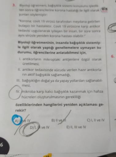 6
3. Biyoloji öğretmeni, bağışıklık sistemi konusunu işledik-
ten sonra öğrencilerine korona hastalığı ile ilgili olarak
şunları söylemiştir:
"Korona; covit 19 virüsü tarafından meydana getirilen
bulaşıcı bir hastalıktır. Covit 19 virüsüne karşı antikor
te