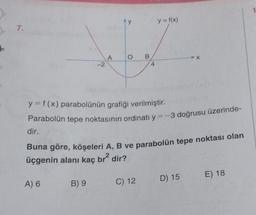 7.
-2
A) 6
A
B) 9
O
B
4
y = f(x) parabolünün grafiği verilmiştir.
Parabolün tepe noktasının ordinatı y = -3 doğrusu üzerinde-
C) 12
y = f(x)
dir.
Buna göre, köşeleri A, B ve parabolün tepe noktası olan
üçgenin alanı kaç br² dir?
➤X
D) 15
E) 18