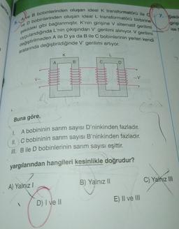 3
5. A ve B bobinlerinden oluşan ideal K transformatörü ile 7. Şekile
ve D bobinlerinden oluşan ideal L transformatörü birbirine
şekildeki gibi bağlanmıştır. K'nin girişine V alternatif gerilimi
uygulandığında L'nin çıkışından V' gerilimi alınıyor. V gerilimi
değiştirilmeden A ile D ya da B ile C bobinlerinin yerleri kendi
aralarında değiştirildiğinde V' gerilimi artıyor.
girişi
ise 5
V~
A) Yalnız I
C
A
S
D
D
K
D) I ve II
C
4
B
a
d
d
4
D
D
B) Yalnız II
4
4
d
C
d
Buna göre,
A bobininin sarım sayısı D'ninkinden fazladır.
1.
II. C bobininin sarım sayısı B'ninkinden fazladır.
III. B ile D bobinlerinin sarım sayısı eşittir.
yargılarından hangileri kesinlikle doğrudur?
d
~V
E) II ve III
C) Yalnız III