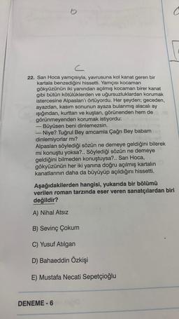 c
22. Sarı Hoca yamçısıyla, yavrusuna kol kanat geren bir
kartala benzediğini hissetti. Yamçısı kocaman
gökyüzünün iki yanından açılmış kocaman birer kanat
gibi bütün kötülüklerden ve uğursuzluklardan korumak
istercesine Alpaslan'ı örtüyordu. Her şeyden; geceden,
ayazdan, kasım sonunun ayaza bulanmış alacalı ay
ışığından, kurttan ve kuştan, görünenden hem de
görünmeyenden korumak istiyordu:
Büyüsen beni dinlemezsin.
o
-
Niye? Tuğrul Bey amcamla Çağrı Bey babam
dinlemiyorlar mı?
Alpaslan söylediği sözün demeye geldiğini bilerek
mi konuştu yoksa?.. Söylediği sözün ne demeye
geldiğini bilmeden konuştuysa?.. Sarı Hoca,
gökyüzünün her iki yanına doğru açılmış kartalın
kanatlarının daha da büyüyüp açıldığını hissetti.
RICAlisasnice
Aşağıdakilerden hangisi, yukarıda bir bölümü
verilen roman tarzında eser veren sanatçılardan biri
değildir?
A) Nihal Atsız
B) Sevinç Çokum
C) Yusuf Atılgan
D) Bahaeddin Özkişi
E) Mustafa Necati Sepetçioğlu
DENEME-6