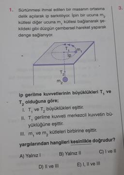 1. Sürtünmesi ihmal edilen bir masanın ortasına
delik açılarak ip sarkıtılıyor. İpin bir ucuna m₂
kütlesi diğer ucuna m, kütlesi bağlanarak şe-
kildeki gibi düzgün çembersel hareket yaparak
denge sağlanıyor.
T
T.
2
m₂
ip..
D) II ve III
m
ip gerilme kuvvetlerinin büyüklükleri T, ve
olduğuna göre;
I. T. ve T, büyüklükleri eşittir.
2
II. T, gerilme kuvveti merkezcil kuvvetin bü-
yüklüğüne eşittir.
III. m, ve m, kütleleri birbirine eşittir.
yargılarından hangileri kesinlikle doğrudur?
A) Yalnız I
B) Yalnız II
C) I ve II
E) I, II ve III
3.