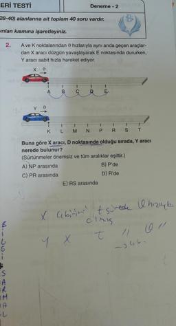 LERİ TESTİ
28-40) alanlarına ait toplam 40 soru vardır.
vrılan kısmına
2.
L
6
S
SAKH#J
R
M
IA
işaretleyiniz.
A ve K noktalarından hızlarıyla aynı anda geçen araçlar-
dan X aracı düzgün yavaşlayarak E noktasında dururken,
Y aracı sabit hızla hareket ediyor.
d
K
B
1
L
Deneme - 2
ééé
1
M
N
E
t
E) RS arasında
1
PRS
1
(Sürtünmeler önemsiz ve tüm aralıklar eşittir.)
A) NP arasında
B) P'de
C) PR arasında
D) R'de
Buna göre X aracı, D noktasında olduğu sırada, Y aracı
nerede bulunur?
T
X labirină? t schede I hızıyl
Cimis
y x t
/1
5344