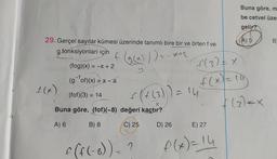 29. Gerçel sayılar kümesi üzerinde tanımlı bire bir ve örten f ve
g fonksiyonları için
f(g(x)));
X+2
(fog)(x) = -x + 2
(gof)(x) = x <a
(fof)(3) = 14
f
Buna göre, (fof)(-8) değeri
A) 6
B) 8
f(x)
MORE
f(f(-8)) = ?
C) 25 D) 26
(+
(4 (3)) = 14
kaçtır?
f(3) = X
f(x) = 19
Buna göre, m
be cetvel üzer
gelir?
A) 5
E) 27
f(x) = 14
(3)=x
B)