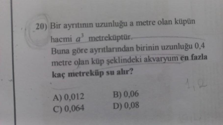 20) Bir ayrıtının uzunluğu a metre olan küpün
hacmi a³ metreküptür.
Buna göre ayrıtlarından birinin uzunluğu 0,4
metre olan küp şeklindeki akvaryum en fazla
kaç metreküp su alır?
A) 0,012
C) 0,064
B) 0,06
D) 0,08