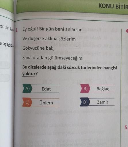 onları kor. 1. Ey oğul! Bir gün beni anlarsan
Ve düşerse aklına sözlerim
Gökyüzüne bak,
ASYANNETTE
Sana oradan gülümseyeceğim.
aşağıda
Bu dizelerde aşağıdaki sözcük türlerinden hangisi
yoktur?
A)
C)
Edat
Ünlem
KONU BİTİR
B) Bağlaç
D)
Zamir
4
5.