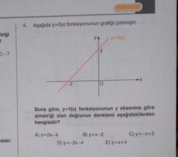 -triği
2
E) -7
daki-
4. Aşağıda y=f(x) fonksiyonunun grafiği çizilmiştir.
-2
YA
2
D) y=-2x-4
B) y=x-2
y=f(x)
Buna göre, y=f(x) fonksiyonunun y eksenine göre
simetriği olan doğrunun denklemi aşağıdakilerden
hangisidir?
A) y=2x-4
▶X
E) y=x+4
C) y=-x+2