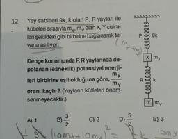 12
Yay sabitleri 9k, k olan P, R yayları ile
kütleleri sırasıyla my, my olan X, Y cisim-
leri şekildeki gibi birbirine bağlanarak ta-
vana asılıyor.
Denge konumunda P, R yaylanında de-
polanan (esneklik) potansiyel enerji-
leri birbirine eşit olduğuna göre,
mx
my
oranı kaçtır? (Yayların kütleleri önem-
senmeyecektir.)
A) 1
B) ³/2
C) 2
(lom+ +10my)
My thy)
D)
5
2
elllllll
B
Xmx
6oooooooo
my
E) 3
lomy