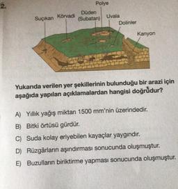 2.
Suçıkan Körvadi
Polye
Düden
(Subatan)
Uvala
Dolinler
Kanyon
Yukarıda verilen yer şekillerinin bulunduğu bir arazi için
aşağıda yapılan açıklamalardan hangisi doğrudur?
A) Yıllık yağış miktarı 1500 mm'nin üzerindedir.
B) Bitki örtüsü gürdür.
C) Suda kolay eriyebilen kayaçlar yaygındır.
D) Rüzgârların aşındırması sonucunda oluşmuştur.
E) Buzulların biriktirme yapması sonucunda oluşmuştur.