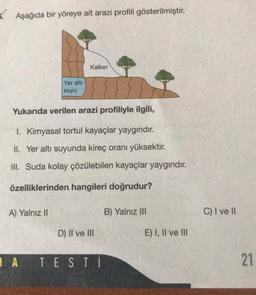 Aşağıda bir yöreye ait arazi profili gösterilmiştir.
Yer altı
suyu
A) Yalnız II
Kalker
Yukarıda verilen arazi profiliyle ilgili,
I. Kimyasal tortul kayaçlar yaygındır.
II. Yer altı suyunda kireç oranı yüksektir.
III. Suda kolay çözülebilen kayaçlar yaygındır.
özelliklerinden hangileri doğrudur?
D) II ve III
A TESTİ
B) Yalnız III
E) I, II ve III
C) I ve II
21