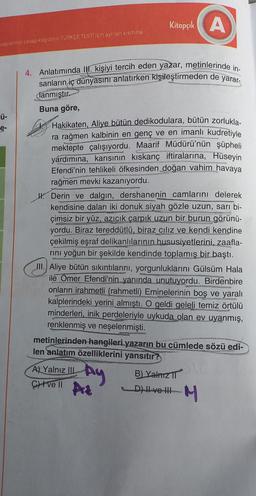 vaplarınızı cevap kağıdının TÜRKÇE TESTİ için ayrılan kısmına
-Ü-
4. Anlatımında II. kişiyi tercih eden yazar, metinlerinde in-
sanların iç dünyasını anlatırken kişileştirmeden de yarar-
danmıştır.
Buna göre,
Hakikaten, Aliye bütün dedikodulara, bütün zorlukla-
ra rağmen kalbinin en genç ve en imanlı kudretiyle
mektepte çalışıyordu. Maarif Müdürü'nün şüpheli
yardımına, karısının kıskanç iftiralarına, Hüseyin
Efendi'nin tehlikeli öfkesinden doğan vahim havaya
rağmen mevki kazanıyordu.
Kitapçık A
Derin ve dalgın, dershanenin camlarını delerek
kendisine dalan iki donuk siyah gözle uzun, sarı bi-
çimsiz bir yüz, azıcık çarpık uzun bir burun görünü-
yordu. Biraz tereddütlü, biraz cılız ve kendi kendine
çekilmiş eşraf delikanlılarının hususiyetlerini, zaafla-
rını yoğun bir şekilde kendinde toplamış bir baştı.
III. Aliye bütün sıkıntılarını, yorgunluklarını Gülsüm Hala
ile Omer Efendi'nin yanında unutuyordu. Birdenbire
onların irahmetli (rahmetli) Eminelerinin boş ve yaralı
kalplerindeki yerini almıştı. O geldi geleli temiz örtülü
minderleri, inik perdeleriyle uykuda olan ev uyanmış,
renklenmiş ve neşelenmişti.
metinlerinden hangileri yazarın bu cümlede sözü edi-
len anlatım özelliklerini yansıtır?
A) Yalnız IIL
Civell A
Ay
B) Yalnız II
D)|ve| M