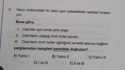 6.
Hava ortamındaki iki cisim aynı yükseklikten serbest bırakılı-
yor.
Buna göre,
1. Cisimler aynı anda yere ulaşır.
II. Cisimlerin ulaştığı limit hızlar aynıdır.
III. Cisimlerin limit hızları ağırlığına ve kesit alanına bağlıdır.
yargılarından hangileri kesinlikle doğrudur?
A) Yalnız I
D) I ve III
B) Yalnız II
OE) II ve III
C) Yalnız III