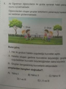7.
All Öğretmen öğrencilerini iki gruba ayırarak halat çekme
oyunu oynatmaktadır.
Öğrencilerden oluşan gruplar birbirlerini yenemeyip hareket
siz kaldıklan gözlenmektedir.
1. Grup
2. Grup
Buna göre;
1. Her iki grubun halata uyguladığı kuvvetler eşittic
II. Halatta oluşan gerilme kuvvetinin büyüklüğü, gruplar
uyguladıklan kuvvetin büyüklüğünden daha büyüktür.
III. Gruplar dengelenmiş kuvvetlerin etkisindedir.
yargılardan hangileri doğrudur?
A) Yalnız I
B) Yalniz il
D) I ve Ill
C) Yalnız Ill
E) I, II ve Ill